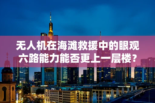 无人机在海滩救援中的眼观六路能力能否更上一层楼？