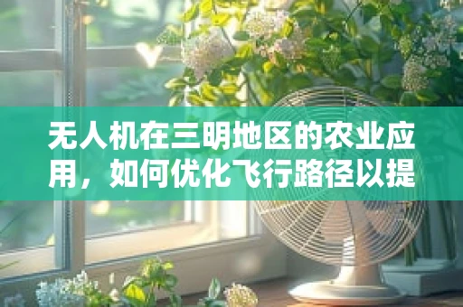 无人机在三明地区的农业应用，如何优化飞行路径以提升作物监测效率？