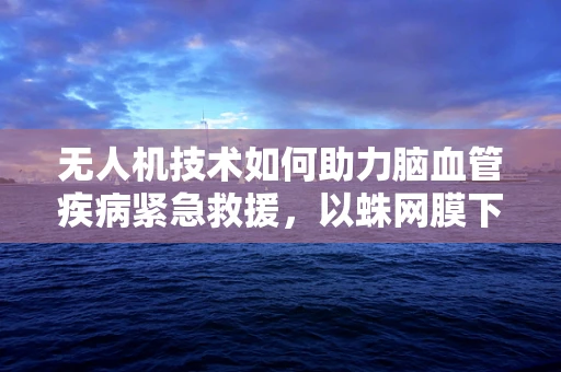 无人机技术如何助力脑血管疾病紧急救援，以蛛网膜下腔出血为例