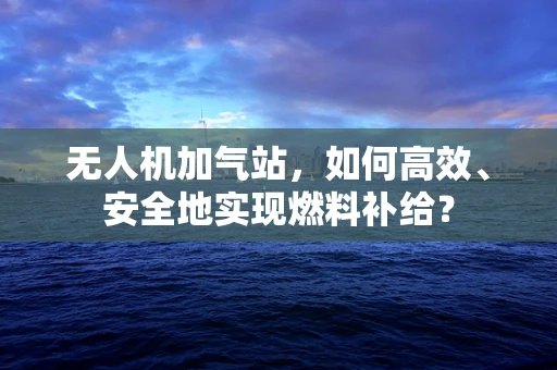 无人机加气站，如何高效、安全地实现燃料补给？