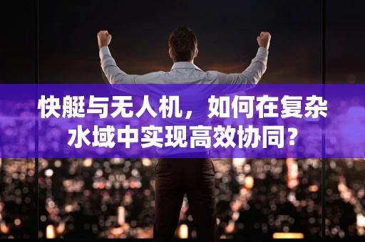 快艇与无人机，如何在复杂水域中实现高效协同？