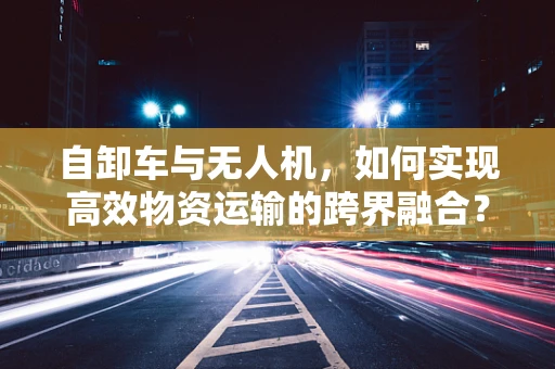 自卸车与无人机，如何实现高效物资运输的跨界融合？