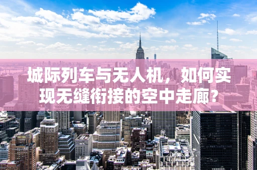 城际列车与无人机，如何实现无缝衔接的空中走廊？