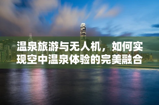 温泉旅游与无人机，如何实现空中温泉体验的完美融合？