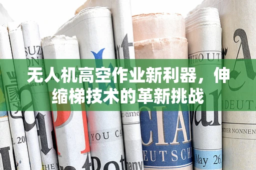 无人机高空作业新利器，伸缩梯技术的革新挑战