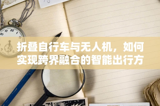 折叠自行车与无人机，如何实现跨界融合的智能出行方案？