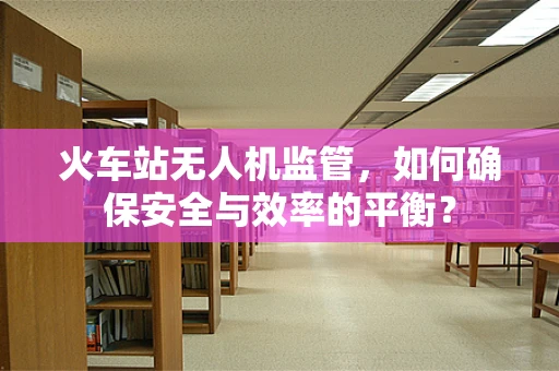 火车站无人机监管，如何确保安全与效率的平衡？