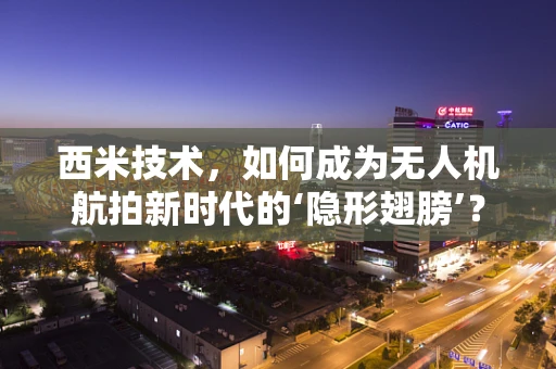 西米技术，如何成为无人机航拍新时代的‘隐形翅膀’？