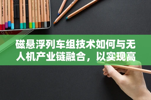 磁悬浮列车组技术如何与无人机产业链融合，以实现高效物流与交通的未来？