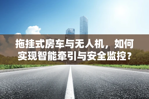 拖挂式房车与无人机，如何实现智能牵引与安全监控？