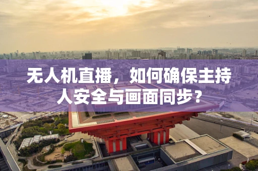 无人机直播，如何确保主持人安全与画面同步？