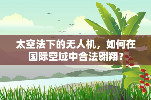 太空法下的无人机，如何在国际空域中合法翱翔？