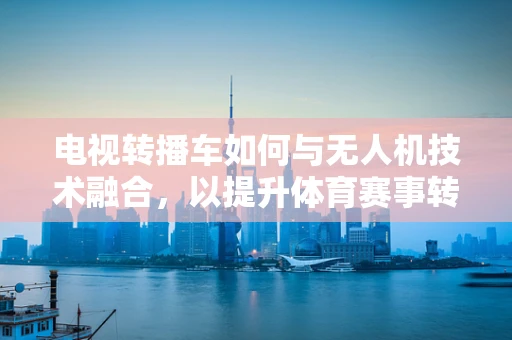 电视转播车如何与无人机技术融合，以提升体育赛事转播的灵活性与画质？