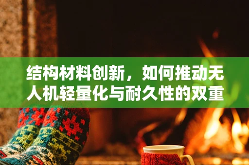 结构材料创新，如何推动无人机轻量化与耐久性的双重飞跃？
