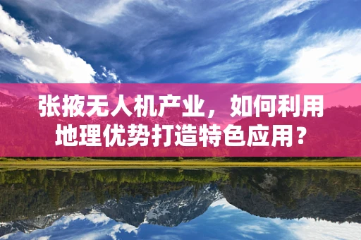 张掖无人机产业，如何利用地理优势打造特色应用？