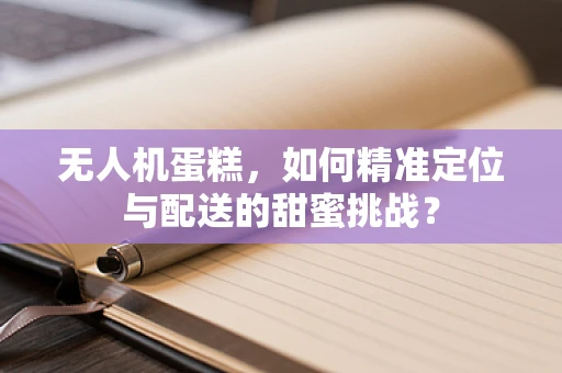 无人机蛋糕，如何精准定位与配送的甜蜜挑战？