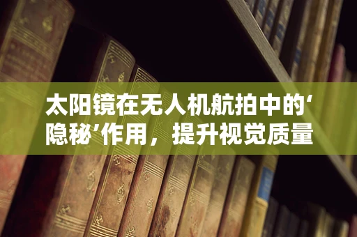 太阳镜在无人机航拍中的‘隐秘’作用，提升视觉质量与保护设备