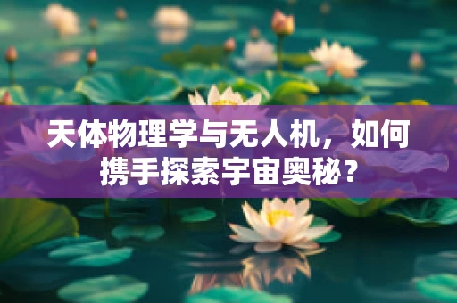 天体物理学与无人机，如何携手探索宇宙奥秘？