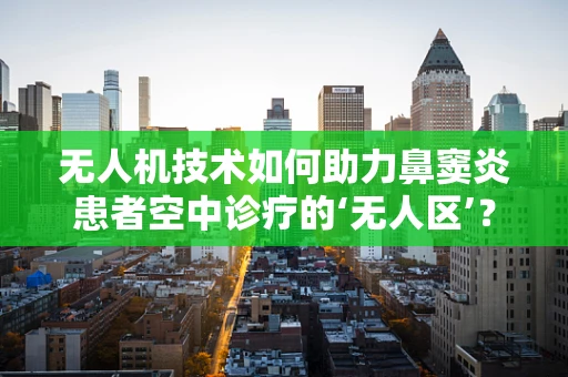 无人机技术如何助力鼻窦炎患者空中诊疗的‘无人区’？