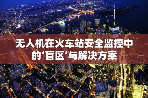 无人机在火车站安全监控中的‘盲区’与解决方案
