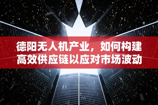 德阳无人机产业，如何构建高效供应链以应对市场波动？