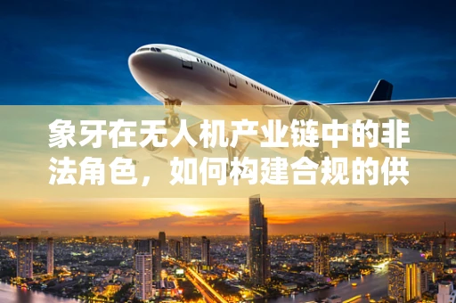 象牙在无人机产业链中的非法角色，如何构建合规的供应链？