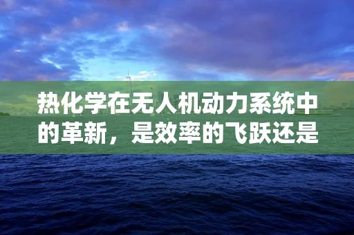 热化学在无人机动力系统中的革新，是效率的飞跃还是安全的隐忧？
