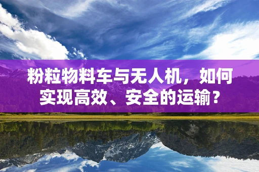 粉粒物料车与无人机，如何实现高效、安全的运输？