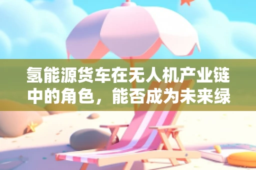 氢能源货车在无人机产业链中的角色，能否成为未来绿色物流的‘空中引擎’？