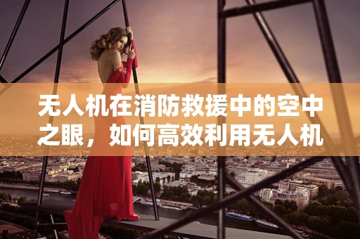无人机在消防救援中的空中之眼，如何高效利用无人机辅助消防员？