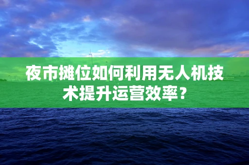 夜市摊位如何利用无人机技术提升运营效率？