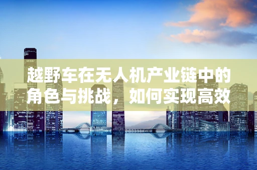 越野车在无人机产业链中的角色与挑战，如何实现高效协同？