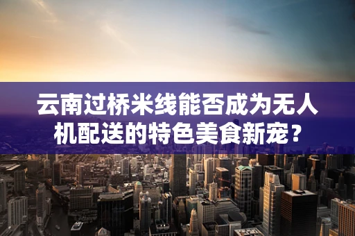 云南过桥米线能否成为无人机配送的特色美食新宠？