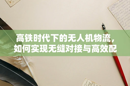 高铁时代下的无人机物流，如何实现无缝对接与高效配送？