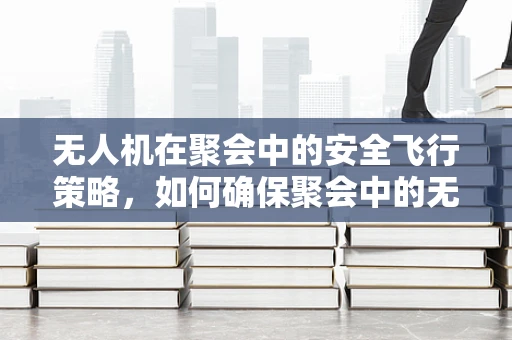 无人机在聚会中的安全飞行策略，如何确保聚会中的无忧空拍？