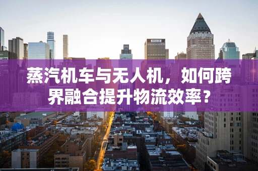 蒸汽机车与无人机，如何跨界融合提升物流效率？