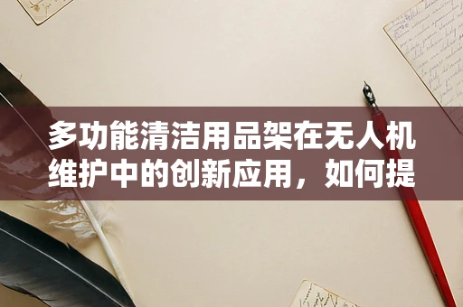 多功能清洁用品架在无人机维护中的创新应用，如何提升效率与安全性？
