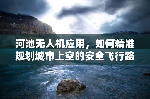 河池无人机应用，如何精准规划城市上空的安全飞行路径？