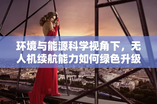 环境与能源科学视角下，无人机续航能力如何绿色升级？