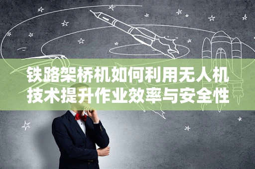 铁路架桥机如何利用无人机技术提升作业效率与安全性？