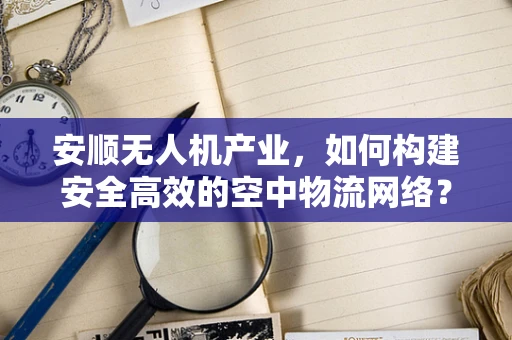 安顺无人机产业，如何构建安全高效的空中物流网络？