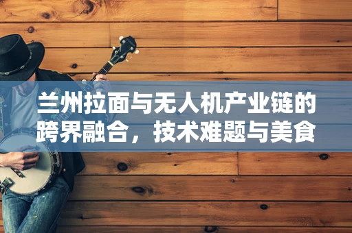 兰州拉面与无人机产业链的跨界融合，技术难题与美食创新