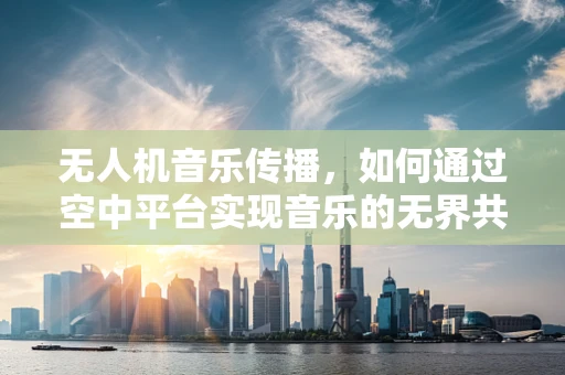 无人机音乐传播，如何通过空中平台实现音乐的无界共享？