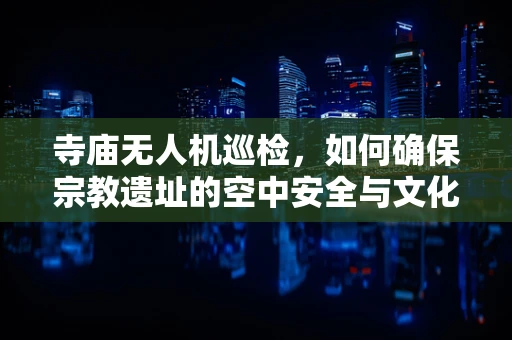 寺庙无人机巡检，如何确保宗教遗址的空中安全与文化保护？
