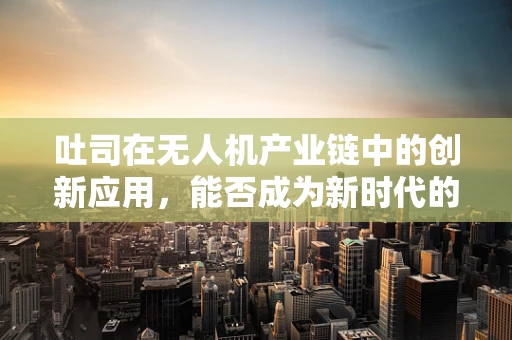 吐司在无人机产业链中的创新应用，能否成为新时代的‘飞行面包’？