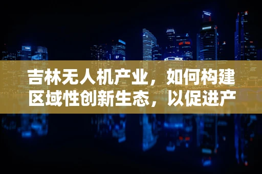 吉林无人机产业，如何构建区域性创新生态，以促进产业链条的协同发展？
