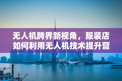 无人机跨界新视角，服装店如何利用无人机技术提升营销效率？