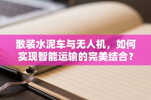 散装水泥车与无人机，如何实现智能运输的完美结合？