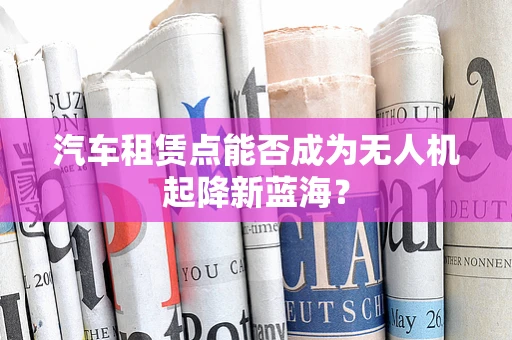 汽车租赁点能否成为无人机起降新蓝海？