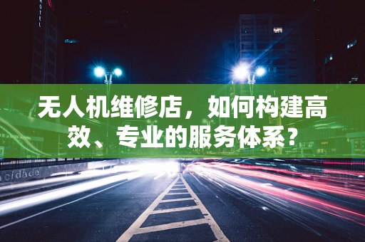无人机维修店，如何构建高效、专业的服务体系？